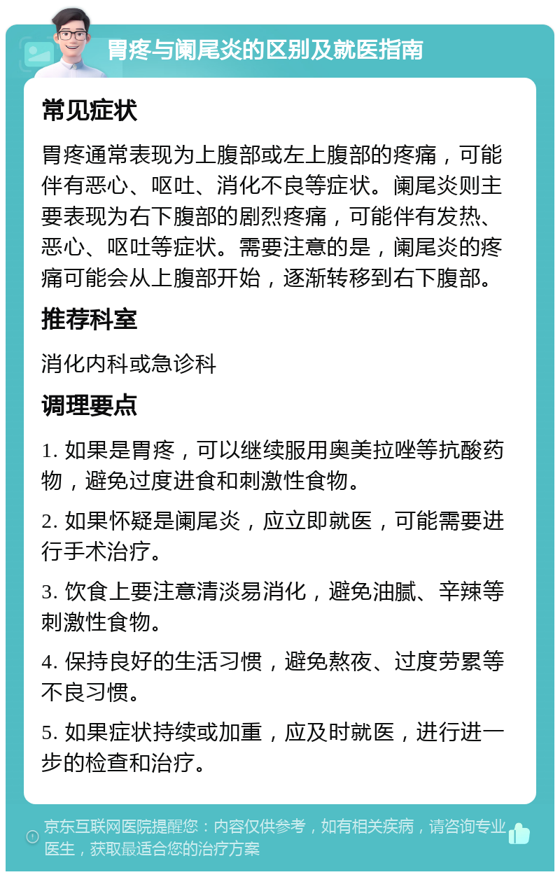 胃疼与阑尾炎的区别及就医指南 常见症状 胃疼通常表现为上腹部或左上腹部的疼痛，可能伴有恶心、呕吐、消化不良等症状。阑尾炎则主要表现为右下腹部的剧烈疼痛，可能伴有发热、恶心、呕吐等症状。需要注意的是，阑尾炎的疼痛可能会从上腹部开始，逐渐转移到右下腹部。 推荐科室 消化内科或急诊科 调理要点 1. 如果是胃疼，可以继续服用奥美拉唑等抗酸药物，避免过度进食和刺激性食物。 2. 如果怀疑是阑尾炎，应立即就医，可能需要进行手术治疗。 3. 饮食上要注意清淡易消化，避免油腻、辛辣等刺激性食物。 4. 保持良好的生活习惯，避免熬夜、过度劳累等不良习惯。 5. 如果症状持续或加重，应及时就医，进行进一步的检查和治疗。