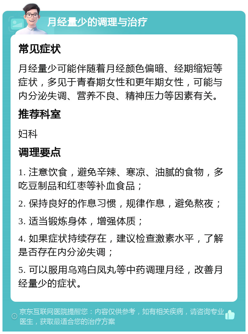 月经量少的调理与治疗 常见症状 月经量少可能伴随着月经颜色偏暗、经期缩短等症状，多见于青春期女性和更年期女性，可能与内分泌失调、营养不良、精神压力等因素有关。 推荐科室 妇科 调理要点 1. 注意饮食，避免辛辣、寒凉、油腻的食物，多吃豆制品和红枣等补血食品； 2. 保持良好的作息习惯，规律作息，避免熬夜； 3. 适当锻炼身体，增强体质； 4. 如果症状持续存在，建议检查激素水平，了解是否存在内分泌失调； 5. 可以服用乌鸡白凤丸等中药调理月经，改善月经量少的症状。