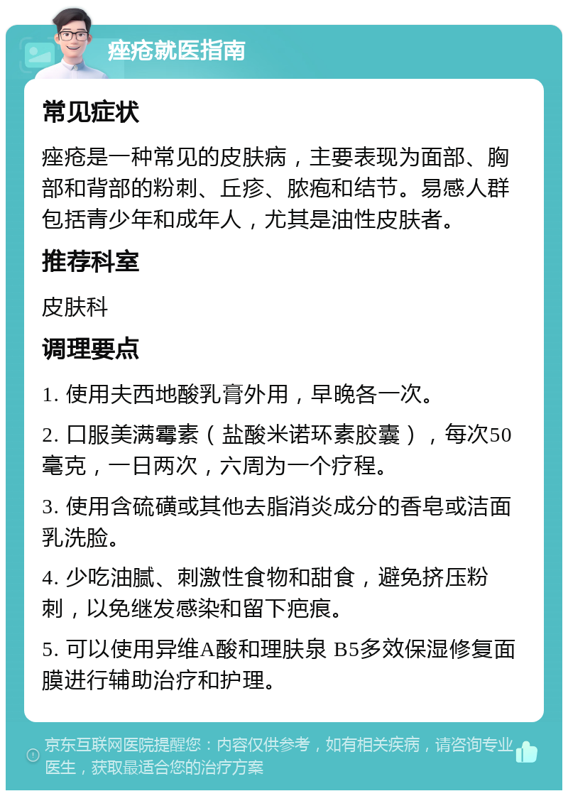 痤疮就医指南 常见症状 痤疮是一种常见的皮肤病，主要表现为面部、胸部和背部的粉刺、丘疹、脓疱和结节。易感人群包括青少年和成年人，尤其是油性皮肤者。 推荐科室 皮肤科 调理要点 1. 使用夫西地酸乳膏外用，早晚各一次。 2. 口服美满霉素（盐酸米诺环素胶囊），每次50毫克，一日两次，六周为一个疗程。 3. 使用含硫磺或其他去脂消炎成分的香皂或洁面乳洗脸。 4. 少吃油腻、刺激性食物和甜食，避免挤压粉刺，以免继发感染和留下疤痕。 5. 可以使用异维A酸和理肤泉 B5多效保湿修复面膜进行辅助治疗和护理。