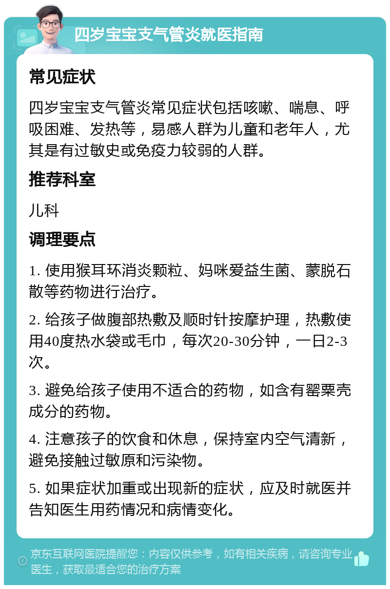 四岁宝宝支气管炎就医指南 常见症状 四岁宝宝支气管炎常见症状包括咳嗽、喘息、呼吸困难、发热等，易感人群为儿童和老年人，尤其是有过敏史或免疫力较弱的人群。 推荐科室 儿科 调理要点 1. 使用猴耳环消炎颗粒、妈咪爱益生菌、蒙脱石散等药物进行治疗。 2. 给孩子做腹部热敷及顺时针按摩护理，热敷使用40度热水袋或毛巾，每次20-30分钟，一日2-3次。 3. 避免给孩子使用不适合的药物，如含有罂粟壳成分的药物。 4. 注意孩子的饮食和休息，保持室内空气清新，避免接触过敏原和污染物。 5. 如果症状加重或出现新的症状，应及时就医并告知医生用药情况和病情变化。