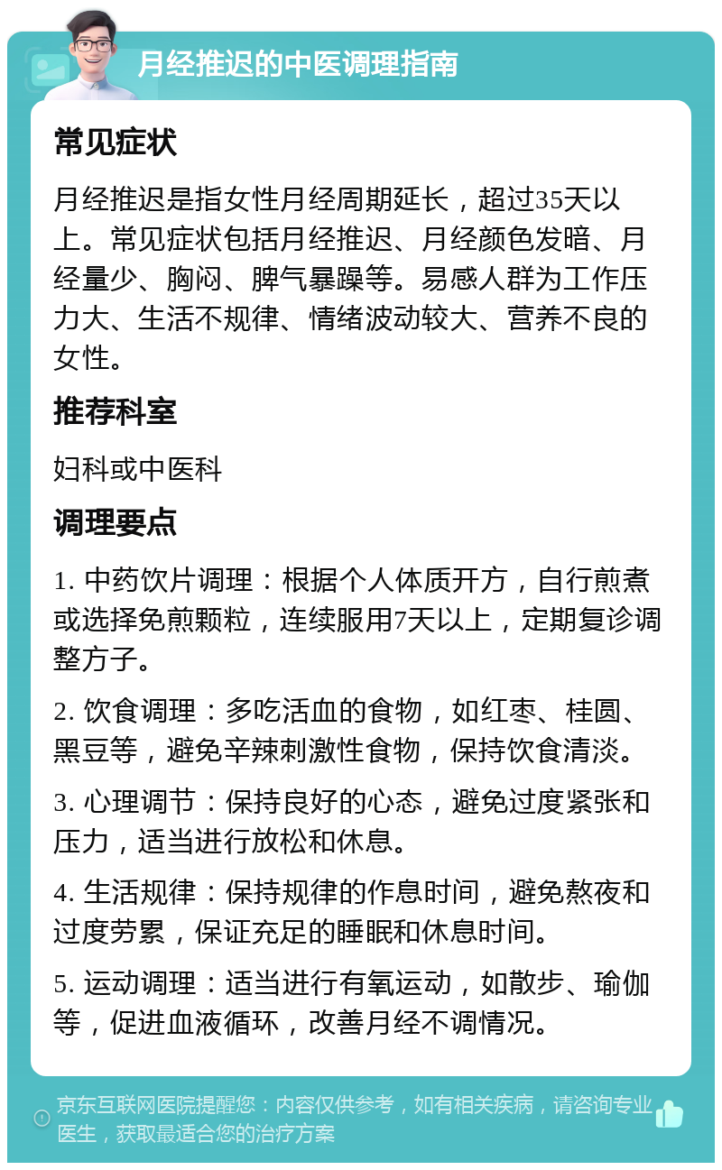 月经推迟的中医调理指南 常见症状 月经推迟是指女性月经周期延长，超过35天以上。常见症状包括月经推迟、月经颜色发暗、月经量少、胸闷、脾气暴躁等。易感人群为工作压力大、生活不规律、情绪波动较大、营养不良的女性。 推荐科室 妇科或中医科 调理要点 1. 中药饮片调理：根据个人体质开方，自行煎煮或选择免煎颗粒，连续服用7天以上，定期复诊调整方子。 2. 饮食调理：多吃活血的食物，如红枣、桂圆、黑豆等，避免辛辣刺激性食物，保持饮食清淡。 3. 心理调节：保持良好的心态，避免过度紧张和压力，适当进行放松和休息。 4. 生活规律：保持规律的作息时间，避免熬夜和过度劳累，保证充足的睡眠和休息时间。 5. 运动调理：适当进行有氧运动，如散步、瑜伽等，促进血液循环，改善月经不调情况。