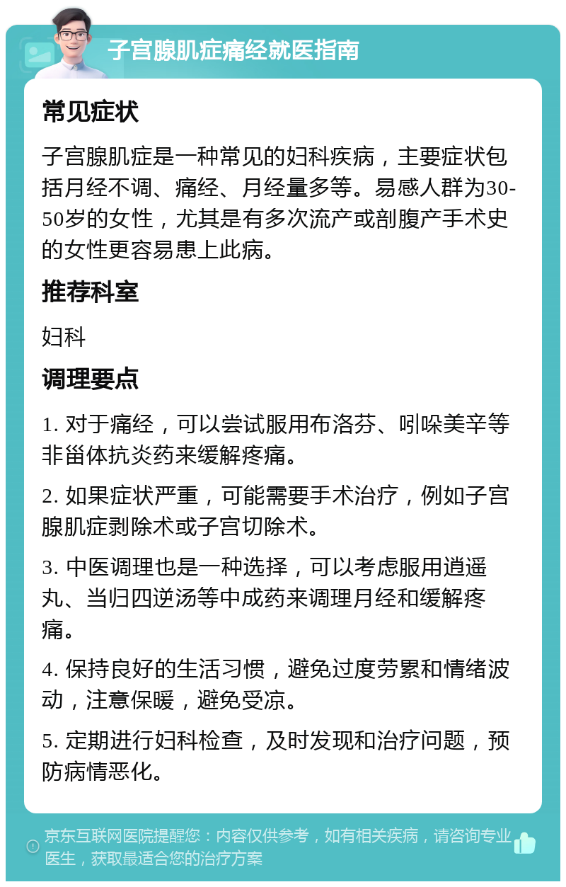 子宫腺肌症痛经就医指南 常见症状 子宫腺肌症是一种常见的妇科疾病，主要症状包括月经不调、痛经、月经量多等。易感人群为30-50岁的女性，尤其是有多次流产或剖腹产手术史的女性更容易患上此病。 推荐科室 妇科 调理要点 1. 对于痛经，可以尝试服用布洛芬、吲哚美辛等非甾体抗炎药来缓解疼痛。 2. 如果症状严重，可能需要手术治疗，例如子宫腺肌症剥除术或子宫切除术。 3. 中医调理也是一种选择，可以考虑服用逍遥丸、当归四逆汤等中成药来调理月经和缓解疼痛。 4. 保持良好的生活习惯，避免过度劳累和情绪波动，注意保暖，避免受凉。 5. 定期进行妇科检查，及时发现和治疗问题，预防病情恶化。