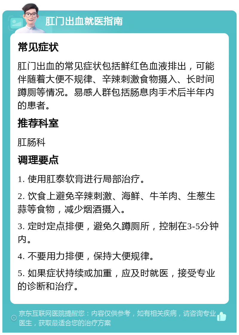 肛门出血就医指南 常见症状 肛门出血的常见症状包括鲜红色血液排出，可能伴随着大便不规律、辛辣刺激食物摄入、长时间蹲厕等情况。易感人群包括肠息肉手术后半年内的患者。 推荐科室 肛肠科 调理要点 1. 使用肛泰软膏进行局部治疗。 2. 饮食上避免辛辣刺激、海鲜、牛羊肉、生葱生蒜等食物，减少烟酒摄入。 3. 定时定点排便，避免久蹲厕所，控制在3-5分钟内。 4. 不要用力排便，保持大便规律。 5. 如果症状持续或加重，应及时就医，接受专业的诊断和治疗。