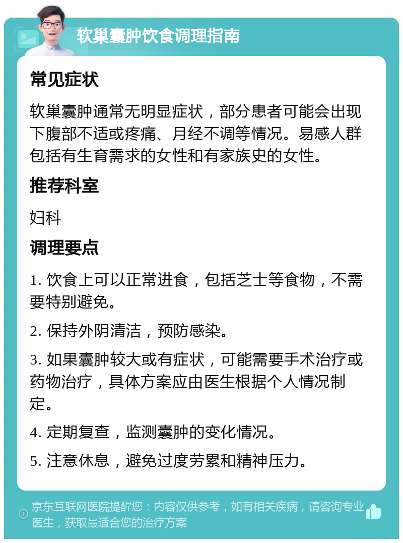 软巢囊肿饮食调理指南 常见症状 软巢囊肿通常无明显症状，部分患者可能会出现下腹部不适或疼痛、月经不调等情况。易感人群包括有生育需求的女性和有家族史的女性。 推荐科室 妇科 调理要点 1. 饮食上可以正常进食，包括芝士等食物，不需要特别避免。 2. 保持外阴清洁，预防感染。 3. 如果囊肿较大或有症状，可能需要手术治疗或药物治疗，具体方案应由医生根据个人情况制定。 4. 定期复查，监测囊肿的变化情况。 5. 注意休息，避免过度劳累和精神压力。