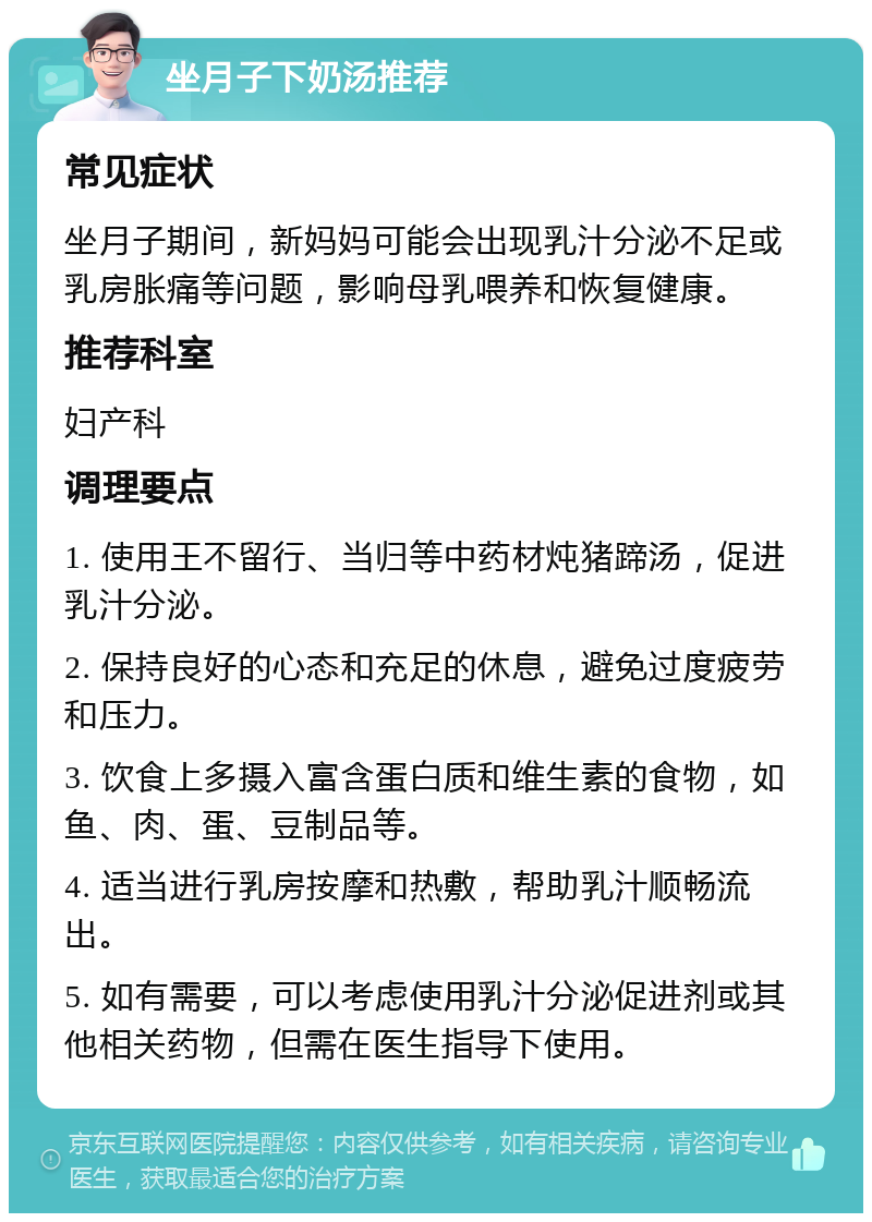 坐月子下奶汤推荐 常见症状 坐月子期间，新妈妈可能会出现乳汁分泌不足或乳房胀痛等问题，影响母乳喂养和恢复健康。 推荐科室 妇产科 调理要点 1. 使用王不留行、当归等中药材炖猪蹄汤，促进乳汁分泌。 2. 保持良好的心态和充足的休息，避免过度疲劳和压力。 3. 饮食上多摄入富含蛋白质和维生素的食物，如鱼、肉、蛋、豆制品等。 4. 适当进行乳房按摩和热敷，帮助乳汁顺畅流出。 5. 如有需要，可以考虑使用乳汁分泌促进剂或其他相关药物，但需在医生指导下使用。