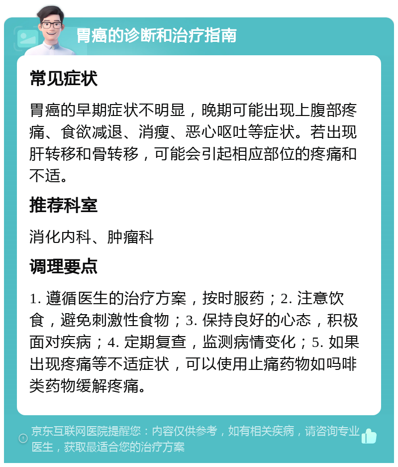 胃癌的诊断和治疗指南 常见症状 胃癌的早期症状不明显，晚期可能出现上腹部疼痛、食欲减退、消瘦、恶心呕吐等症状。若出现肝转移和骨转移，可能会引起相应部位的疼痛和不适。 推荐科室 消化内科、肿瘤科 调理要点 1. 遵循医生的治疗方案，按时服药；2. 注意饮食，避免刺激性食物；3. 保持良好的心态，积极面对疾病；4. 定期复查，监测病情变化；5. 如果出现疼痛等不适症状，可以使用止痛药物如吗啡类药物缓解疼痛。