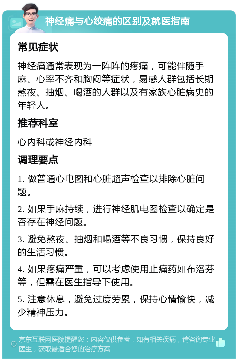 神经痛与心绞痛的区别及就医指南 常见症状 神经痛通常表现为一阵阵的疼痛，可能伴随手麻、心率不齐和胸闷等症状，易感人群包括长期熬夜、抽烟、喝酒的人群以及有家族心脏病史的年轻人。 推荐科室 心内科或神经内科 调理要点 1. 做普通心电图和心脏超声检查以排除心脏问题。 2. 如果手麻持续，进行神经肌电图检查以确定是否存在神经问题。 3. 避免熬夜、抽烟和喝酒等不良习惯，保持良好的生活习惯。 4. 如果疼痛严重，可以考虑使用止痛药如布洛芬等，但需在医生指导下使用。 5. 注意休息，避免过度劳累，保持心情愉快，减少精神压力。