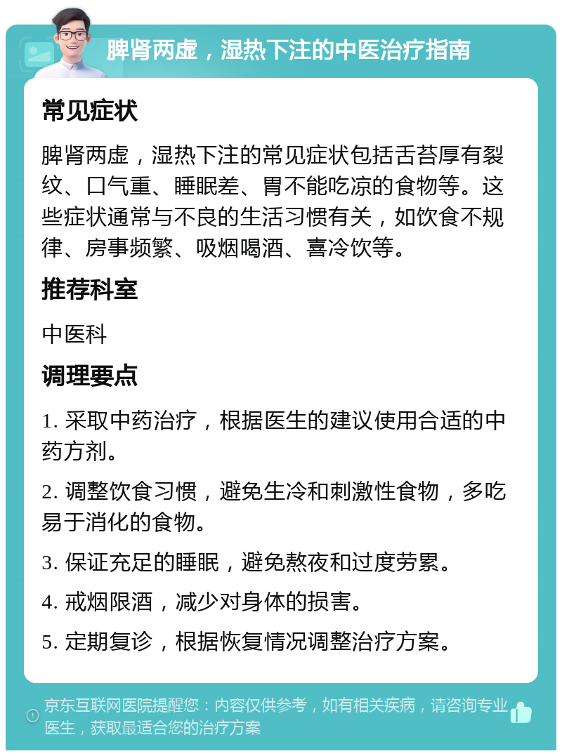 脾肾两虚，湿热下注的中医治疗指南 常见症状 脾肾两虚，湿热下注的常见症状包括舌苔厚有裂纹、口气重、睡眠差、胃不能吃凉的食物等。这些症状通常与不良的生活习惯有关，如饮食不规律、房事频繁、吸烟喝酒、喜冷饮等。 推荐科室 中医科 调理要点 1. 采取中药治疗，根据医生的建议使用合适的中药方剂。 2. 调整饮食习惯，避免生冷和刺激性食物，多吃易于消化的食物。 3. 保证充足的睡眠，避免熬夜和过度劳累。 4. 戒烟限酒，减少对身体的损害。 5. 定期复诊，根据恢复情况调整治疗方案。