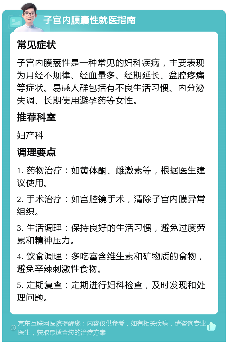 子宫内膜囊性就医指南 常见症状 子宫内膜囊性是一种常见的妇科疾病，主要表现为月经不规律、经血量多、经期延长、盆腔疼痛等症状。易感人群包括有不良生活习惯、内分泌失调、长期使用避孕药等女性。 推荐科室 妇产科 调理要点 1. 药物治疗：如黄体酮、雌激素等，根据医生建议使用。 2. 手术治疗：如宫腔镜手术，清除子宫内膜异常组织。 3. 生活调理：保持良好的生活习惯，避免过度劳累和精神压力。 4. 饮食调理：多吃富含维生素和矿物质的食物，避免辛辣刺激性食物。 5. 定期复查：定期进行妇科检查，及时发现和处理问题。