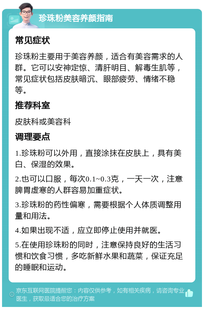 珍珠粉美容养颜指南 常见症状 珍珠粉主要用于美容养颜，适合有美容需求的人群。它可以安神定惊、清肝明目、解毒生肌等，常见症状包括皮肤暗沉、眼部疲劳、情绪不稳等。 推荐科室 皮肤科或美容科 调理要点 1.珍珠粉可以外用，直接涂抹在皮肤上，具有美白、保湿的效果。 2.也可以口服，每次0.1~0.3克，一天一次，注意脾胃虚寒的人群容易加重症状。 3.珍珠粉的药性偏寒，需要根据个人体质调整用量和用法。 4.如果出现不适，应立即停止使用并就医。 5.在使用珍珠粉的同时，注意保持良好的生活习惯和饮食习惯，多吃新鲜水果和蔬菜，保证充足的睡眠和运动。