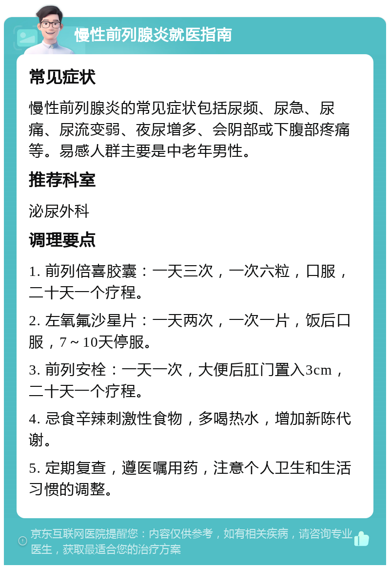 慢性前列腺炎就医指南 常见症状 慢性前列腺炎的常见症状包括尿频、尿急、尿痛、尿流变弱、夜尿增多、会阴部或下腹部疼痛等。易感人群主要是中老年男性。 推荐科室 泌尿外科 调理要点 1. 前列倍喜胶囊：一天三次，一次六粒，口服，二十天一个疗程。 2. 左氧氟沙星片：一天两次，一次一片，饭后口服，7～10天停服。 3. 前列安栓：一天一次，大便后肛门置入3cm，二十天一个疗程。 4. 忌食辛辣刺激性食物，多喝热水，增加新陈代谢。 5. 定期复查，遵医嘱用药，注意个人卫生和生活习惯的调整。