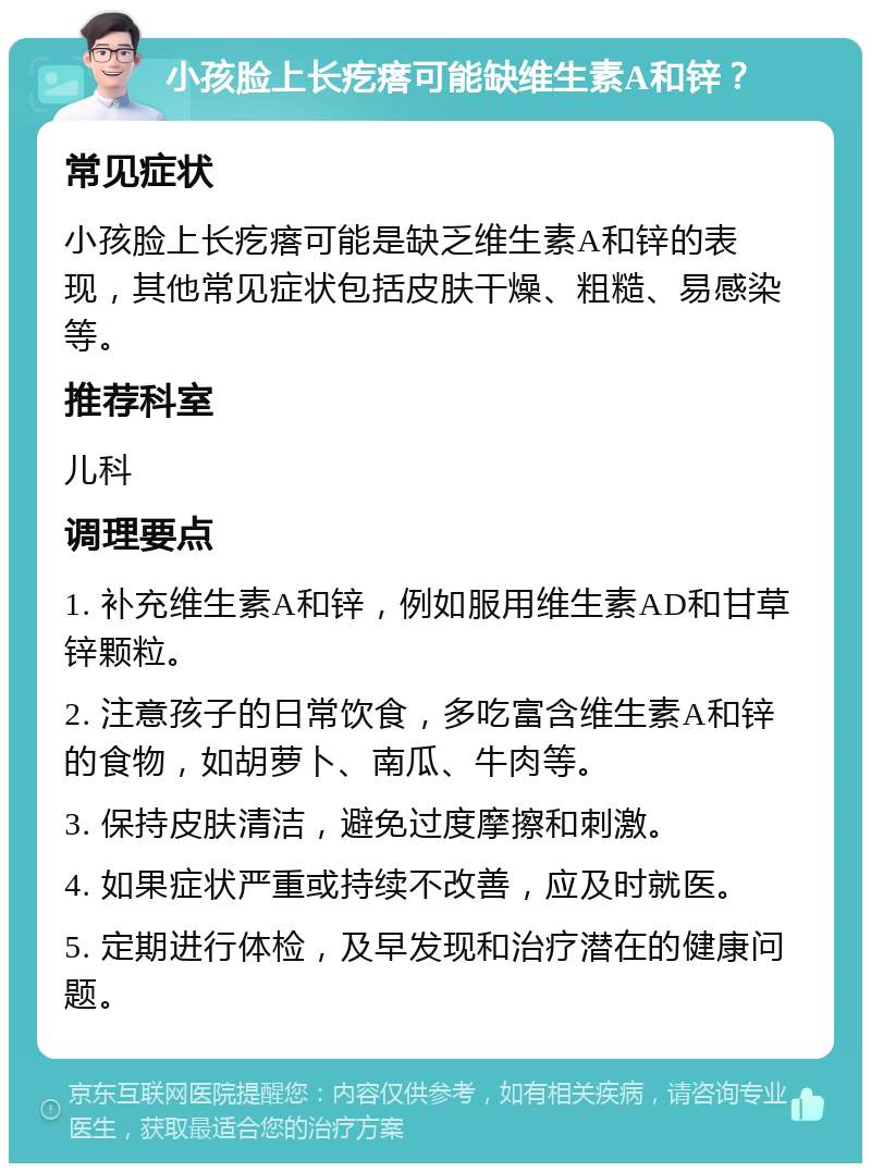 小孩脸上长疙瘩可能缺维生素A和锌？ 常见症状 小孩脸上长疙瘩可能是缺乏维生素A和锌的表现，其他常见症状包括皮肤干燥、粗糙、易感染等。 推荐科室 儿科 调理要点 1. 补充维生素A和锌，例如服用维生素AD和甘草锌颗粒。 2. 注意孩子的日常饮食，多吃富含维生素A和锌的食物，如胡萝卜、南瓜、牛肉等。 3. 保持皮肤清洁，避免过度摩擦和刺激。 4. 如果症状严重或持续不改善，应及时就医。 5. 定期进行体检，及早发现和治疗潜在的健康问题。