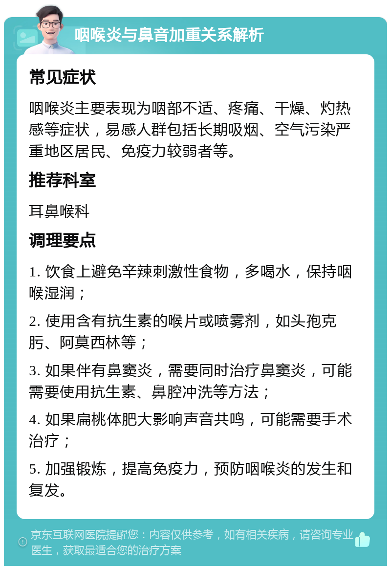 咽喉炎与鼻音加重关系解析 常见症状 咽喉炎主要表现为咽部不适、疼痛、干燥、灼热感等症状，易感人群包括长期吸烟、空气污染严重地区居民、免疫力较弱者等。 推荐科室 耳鼻喉科 调理要点 1. 饮食上避免辛辣刺激性食物，多喝水，保持咽喉湿润； 2. 使用含有抗生素的喉片或喷雾剂，如头孢克肟、阿莫西林等； 3. 如果伴有鼻窦炎，需要同时治疗鼻窦炎，可能需要使用抗生素、鼻腔冲洗等方法； 4. 如果扁桃体肥大影响声音共鸣，可能需要手术治疗； 5. 加强锻炼，提高免疫力，预防咽喉炎的发生和复发。