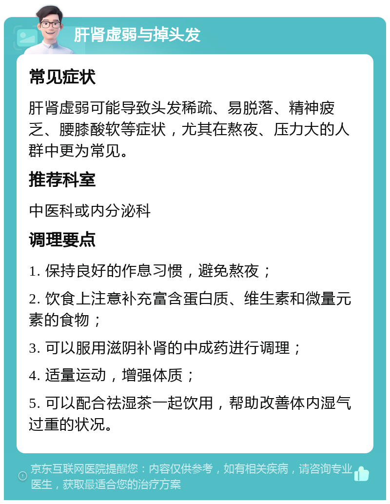 肝肾虚弱与掉头发 常见症状 肝肾虚弱可能导致头发稀疏、易脱落、精神疲乏、腰膝酸软等症状，尤其在熬夜、压力大的人群中更为常见。 推荐科室 中医科或内分泌科 调理要点 1. 保持良好的作息习惯，避免熬夜； 2. 饮食上注意补充富含蛋白质、维生素和微量元素的食物； 3. 可以服用滋阴补肾的中成药进行调理； 4. 适量运动，增强体质； 5. 可以配合祛湿茶一起饮用，帮助改善体内湿气过重的状况。