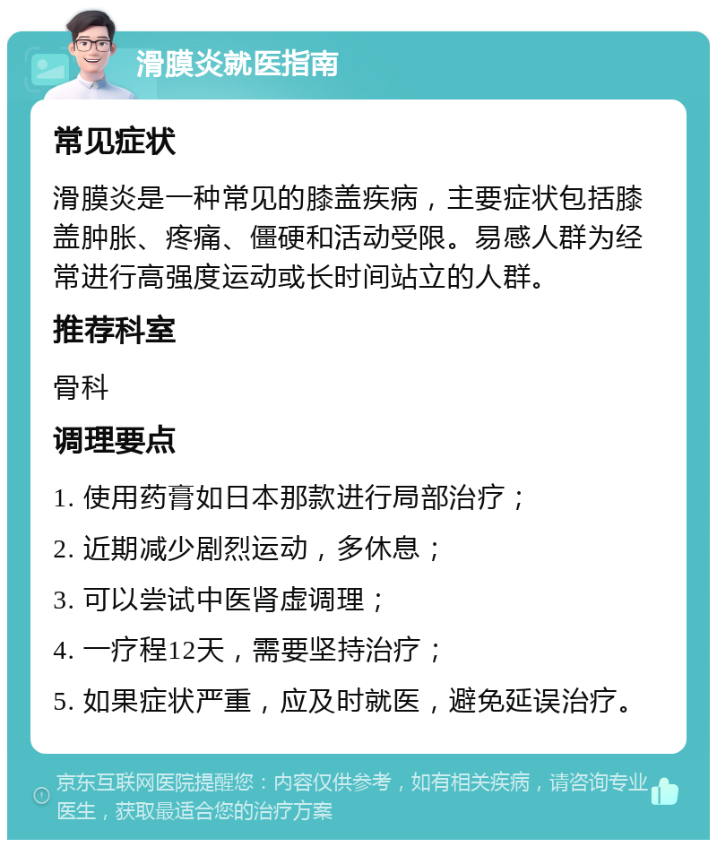 滑膜炎就医指南 常见症状 滑膜炎是一种常见的膝盖疾病，主要症状包括膝盖肿胀、疼痛、僵硬和活动受限。易感人群为经常进行高强度运动或长时间站立的人群。 推荐科室 骨科 调理要点 1. 使用药膏如日本那款进行局部治疗； 2. 近期减少剧烈运动，多休息； 3. 可以尝试中医肾虚调理； 4. 一疗程12天，需要坚持治疗； 5. 如果症状严重，应及时就医，避免延误治疗。