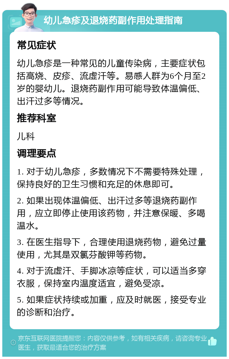 幼儿急疹及退烧药副作用处理指南 常见症状 幼儿急疹是一种常见的儿童传染病，主要症状包括高烧、皮疹、流虚汗等。易感人群为6个月至2岁的婴幼儿。退烧药副作用可能导致体温偏低、出汗过多等情况。 推荐科室 儿科 调理要点 1. 对于幼儿急疹，多数情况下不需要特殊处理，保持良好的卫生习惯和充足的休息即可。 2. 如果出现体温偏低、出汗过多等退烧药副作用，应立即停止使用该药物，并注意保暖、多喝温水。 3. 在医生指导下，合理使用退烧药物，避免过量使用，尤其是双氯芬酸钾等药物。 4. 对于流虚汗、手脚冰凉等症状，可以适当多穿衣服，保持室内温度适宜，避免受凉。 5. 如果症状持续或加重，应及时就医，接受专业的诊断和治疗。