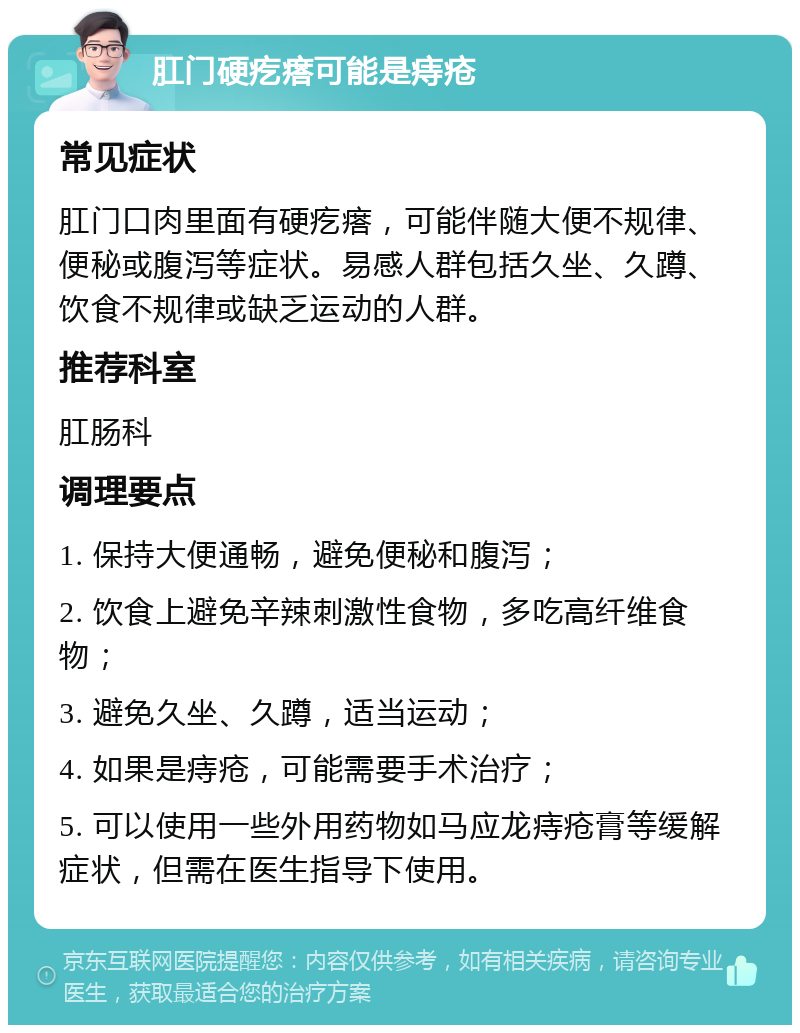 肛门硬疙瘩可能是痔疮 常见症状 肛门口肉里面有硬疙瘩，可能伴随大便不规律、便秘或腹泻等症状。易感人群包括久坐、久蹲、饮食不规律或缺乏运动的人群。 推荐科室 肛肠科 调理要点 1. 保持大便通畅，避免便秘和腹泻； 2. 饮食上避免辛辣刺激性食物，多吃高纤维食物； 3. 避免久坐、久蹲，适当运动； 4. 如果是痔疮，可能需要手术治疗； 5. 可以使用一些外用药物如马应龙痔疮膏等缓解症状，但需在医生指导下使用。