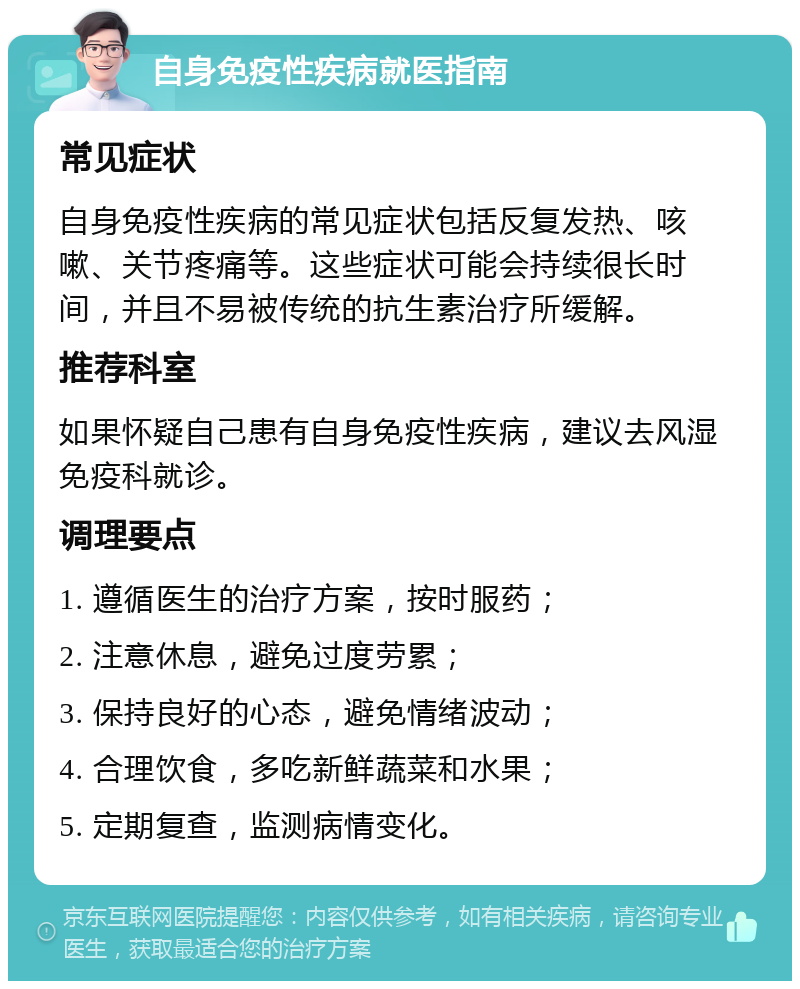 自身免疫性疾病就医指南 常见症状 自身免疫性疾病的常见症状包括反复发热、咳嗽、关节疼痛等。这些症状可能会持续很长时间，并且不易被传统的抗生素治疗所缓解。 推荐科室 如果怀疑自己患有自身免疫性疾病，建议去风湿免疫科就诊。 调理要点 1. 遵循医生的治疗方案，按时服药； 2. 注意休息，避免过度劳累； 3. 保持良好的心态，避免情绪波动； 4. 合理饮食，多吃新鲜蔬菜和水果； 5. 定期复查，监测病情变化。