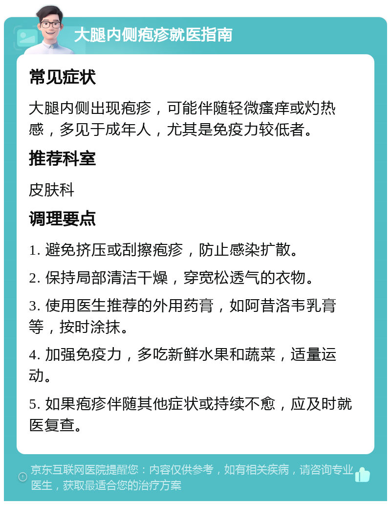 大腿内侧疱疹就医指南 常见症状 大腿内侧出现疱疹，可能伴随轻微瘙痒或灼热感，多见于成年人，尤其是免疫力较低者。 推荐科室 皮肤科 调理要点 1. 避免挤压或刮擦疱疹，防止感染扩散。 2. 保持局部清洁干燥，穿宽松透气的衣物。 3. 使用医生推荐的外用药膏，如阿昔洛韦乳膏等，按时涂抹。 4. 加强免疫力，多吃新鲜水果和蔬菜，适量运动。 5. 如果疱疹伴随其他症状或持续不愈，应及时就医复查。