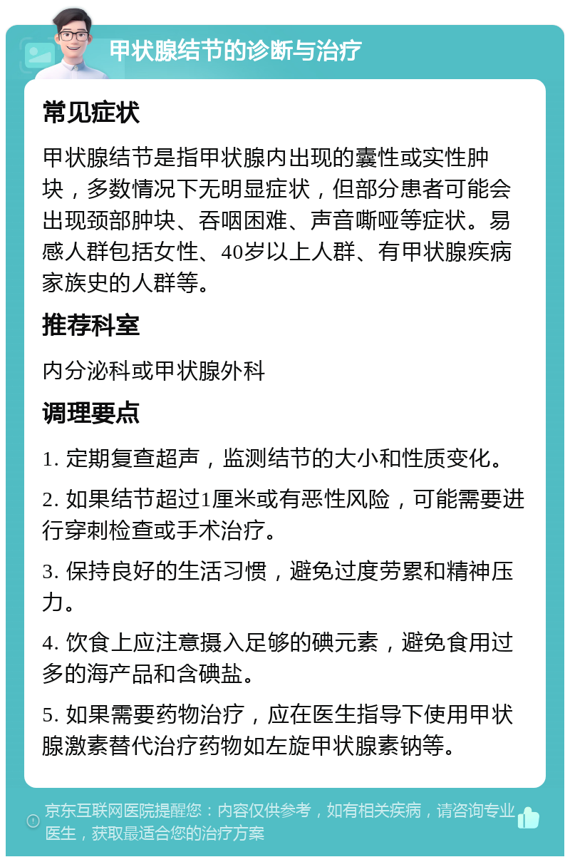 甲状腺结节的诊断与治疗 常见症状 甲状腺结节是指甲状腺内出现的囊性或实性肿块，多数情况下无明显症状，但部分患者可能会出现颈部肿块、吞咽困难、声音嘶哑等症状。易感人群包括女性、40岁以上人群、有甲状腺疾病家族史的人群等。 推荐科室 内分泌科或甲状腺外科 调理要点 1. 定期复查超声，监测结节的大小和性质变化。 2. 如果结节超过1厘米或有恶性风险，可能需要进行穿刺检查或手术治疗。 3. 保持良好的生活习惯，避免过度劳累和精神压力。 4. 饮食上应注意摄入足够的碘元素，避免食用过多的海产品和含碘盐。 5. 如果需要药物治疗，应在医生指导下使用甲状腺激素替代治疗药物如左旋甲状腺素钠等。