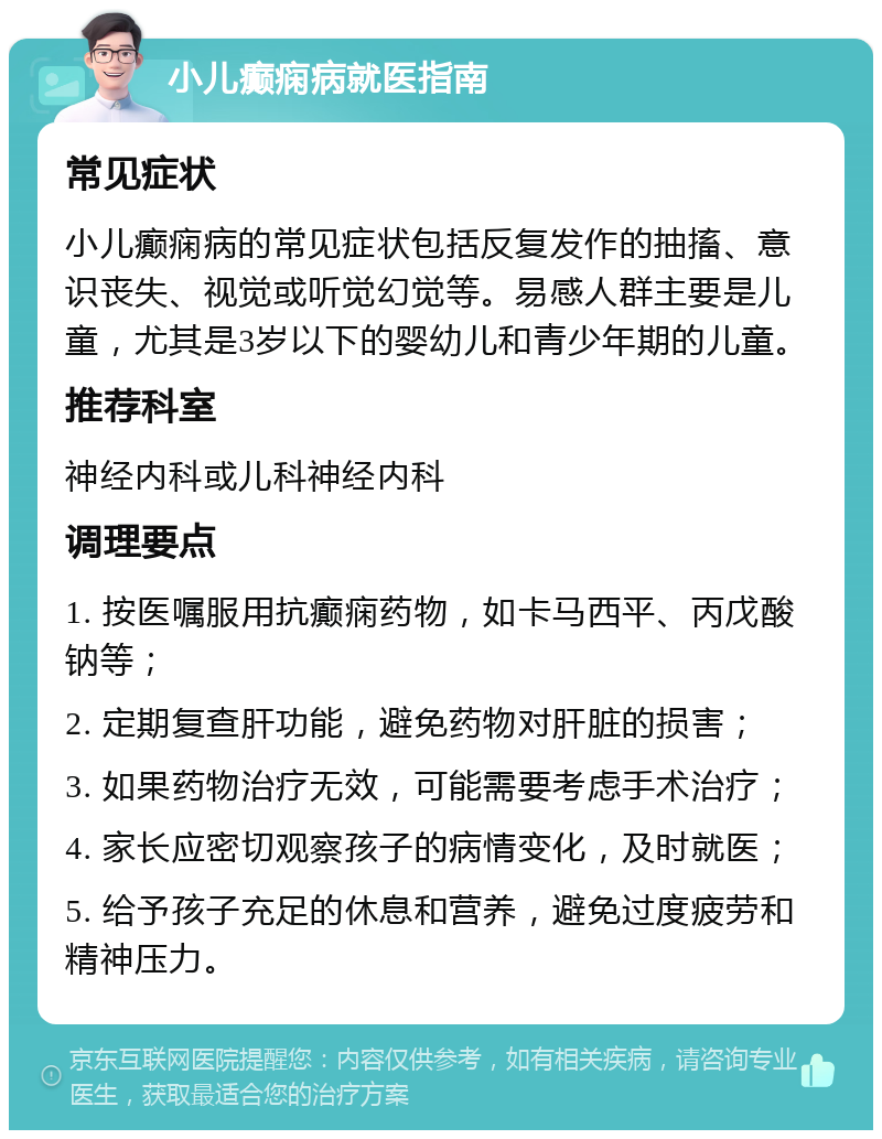 小儿癫痫病就医指南 常见症状 小儿癫痫病的常见症状包括反复发作的抽搐、意识丧失、视觉或听觉幻觉等。易感人群主要是儿童，尤其是3岁以下的婴幼儿和青少年期的儿童。 推荐科室 神经内科或儿科神经内科 调理要点 1. 按医嘱服用抗癫痫药物，如卡马西平、丙戊酸钠等； 2. 定期复查肝功能，避免药物对肝脏的损害； 3. 如果药物治疗无效，可能需要考虑手术治疗； 4. 家长应密切观察孩子的病情变化，及时就医； 5. 给予孩子充足的休息和营养，避免过度疲劳和精神压力。