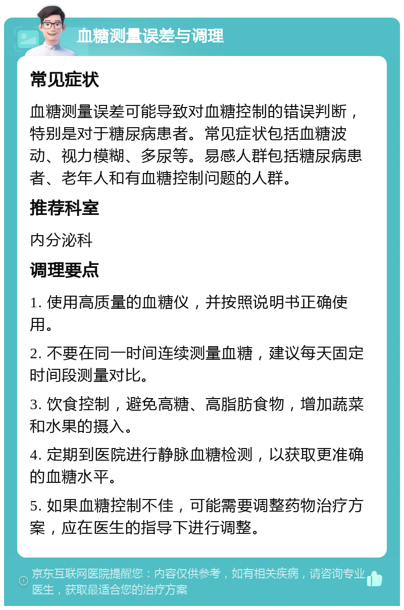 血糖测量误差与调理 常见症状 血糖测量误差可能导致对血糖控制的错误判断，特别是对于糖尿病患者。常见症状包括血糖波动、视力模糊、多尿等。易感人群包括糖尿病患者、老年人和有血糖控制问题的人群。 推荐科室 内分泌科 调理要点 1. 使用高质量的血糖仪，并按照说明书正确使用。 2. 不要在同一时间连续测量血糖，建议每天固定时间段测量对比。 3. 饮食控制，避免高糖、高脂肪食物，增加蔬菜和水果的摄入。 4. 定期到医院进行静脉血糖检测，以获取更准确的血糖水平。 5. 如果血糖控制不佳，可能需要调整药物治疗方案，应在医生的指导下进行调整。