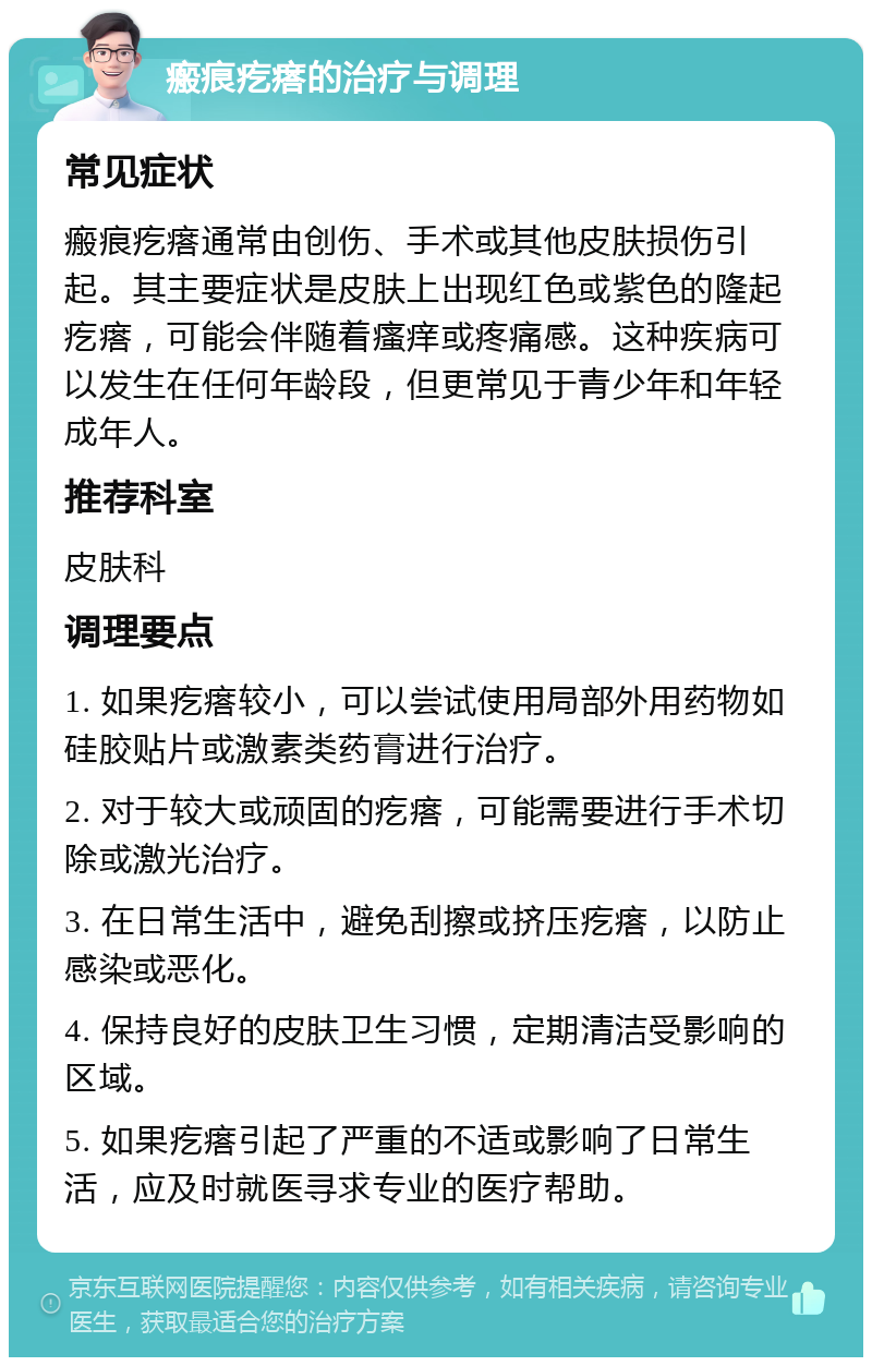 瘢痕疙瘩的治疗与调理 常见症状 瘢痕疙瘩通常由创伤、手术或其他皮肤损伤引起。其主要症状是皮肤上出现红色或紫色的隆起疙瘩，可能会伴随着瘙痒或疼痛感。这种疾病可以发生在任何年龄段，但更常见于青少年和年轻成年人。 推荐科室 皮肤科 调理要点 1. 如果疙瘩较小，可以尝试使用局部外用药物如硅胶贴片或激素类药膏进行治疗。 2. 对于较大或顽固的疙瘩，可能需要进行手术切除或激光治疗。 3. 在日常生活中，避免刮擦或挤压疙瘩，以防止感染或恶化。 4. 保持良好的皮肤卫生习惯，定期清洁受影响的区域。 5. 如果疙瘩引起了严重的不适或影响了日常生活，应及时就医寻求专业的医疗帮助。