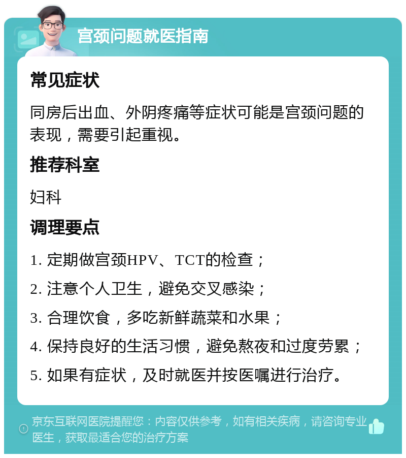 宫颈问题就医指南 常见症状 同房后出血、外阴疼痛等症状可能是宫颈问题的表现，需要引起重视。 推荐科室 妇科 调理要点 1. 定期做宫颈HPV、TCT的检查； 2. 注意个人卫生，避免交叉感染； 3. 合理饮食，多吃新鲜蔬菜和水果； 4. 保持良好的生活习惯，避免熬夜和过度劳累； 5. 如果有症状，及时就医并按医嘱进行治疗。