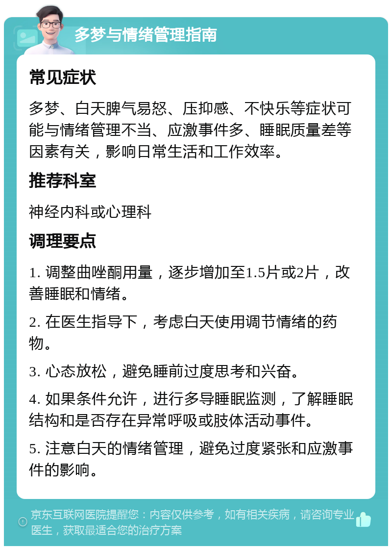 多梦与情绪管理指南 常见症状 多梦、白天脾气易怒、压抑感、不快乐等症状可能与情绪管理不当、应激事件多、睡眠质量差等因素有关，影响日常生活和工作效率。 推荐科室 神经内科或心理科 调理要点 1. 调整曲唑酮用量，逐步增加至1.5片或2片，改善睡眠和情绪。 2. 在医生指导下，考虑白天使用调节情绪的药物。 3. 心态放松，避免睡前过度思考和兴奋。 4. 如果条件允许，进行多导睡眠监测，了解睡眠结构和是否存在异常呼吸或肢体活动事件。 5. 注意白天的情绪管理，避免过度紧张和应激事件的影响。