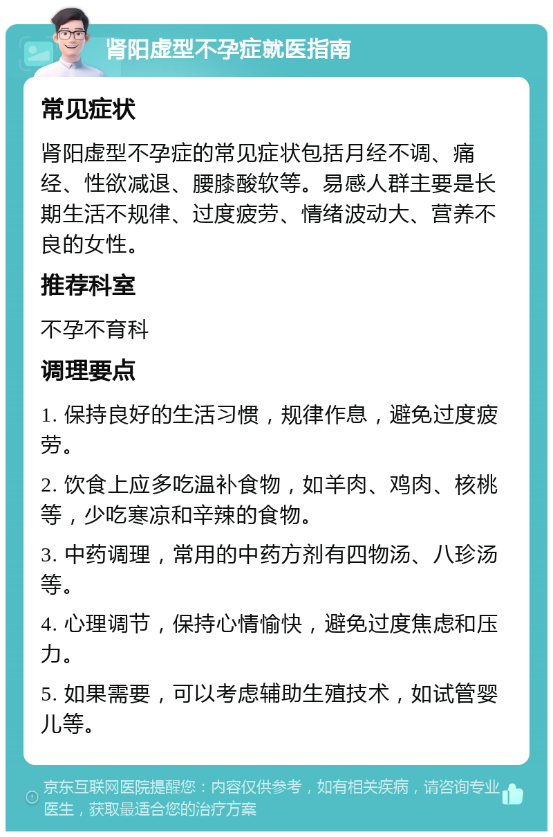 肾阳虚型不孕症就医指南 常见症状 肾阳虚型不孕症的常见症状包括月经不调、痛经、性欲减退、腰膝酸软等。易感人群主要是长期生活不规律、过度疲劳、情绪波动大、营养不良的女性。 推荐科室 不孕不育科 调理要点 1. 保持良好的生活习惯，规律作息，避免过度疲劳。 2. 饮食上应多吃温补食物，如羊肉、鸡肉、核桃等，少吃寒凉和辛辣的食物。 3. 中药调理，常用的中药方剂有四物汤、八珍汤等。 4. 心理调节，保持心情愉快，避免过度焦虑和压力。 5. 如果需要，可以考虑辅助生殖技术，如试管婴儿等。