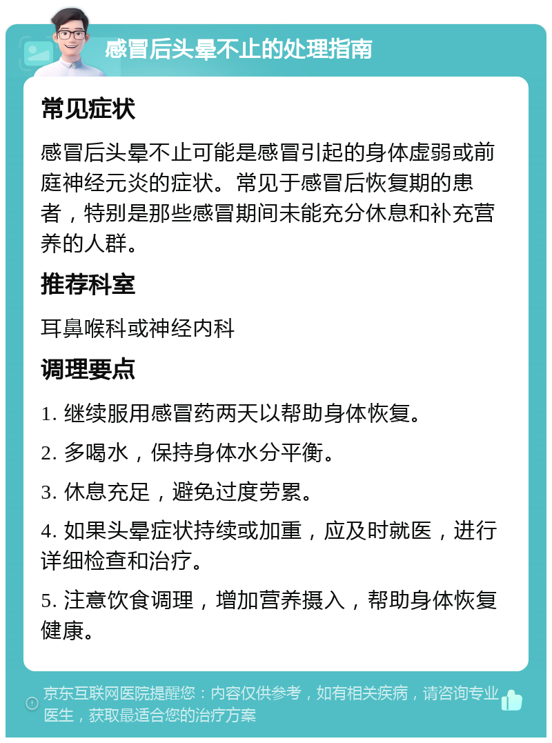 感冒后头晕不止的处理指南 常见症状 感冒后头晕不止可能是感冒引起的身体虚弱或前庭神经元炎的症状。常见于感冒后恢复期的患者，特别是那些感冒期间未能充分休息和补充营养的人群。 推荐科室 耳鼻喉科或神经内科 调理要点 1. 继续服用感冒药两天以帮助身体恢复。 2. 多喝水，保持身体水分平衡。 3. 休息充足，避免过度劳累。 4. 如果头晕症状持续或加重，应及时就医，进行详细检查和治疗。 5. 注意饮食调理，增加营养摄入，帮助身体恢复健康。