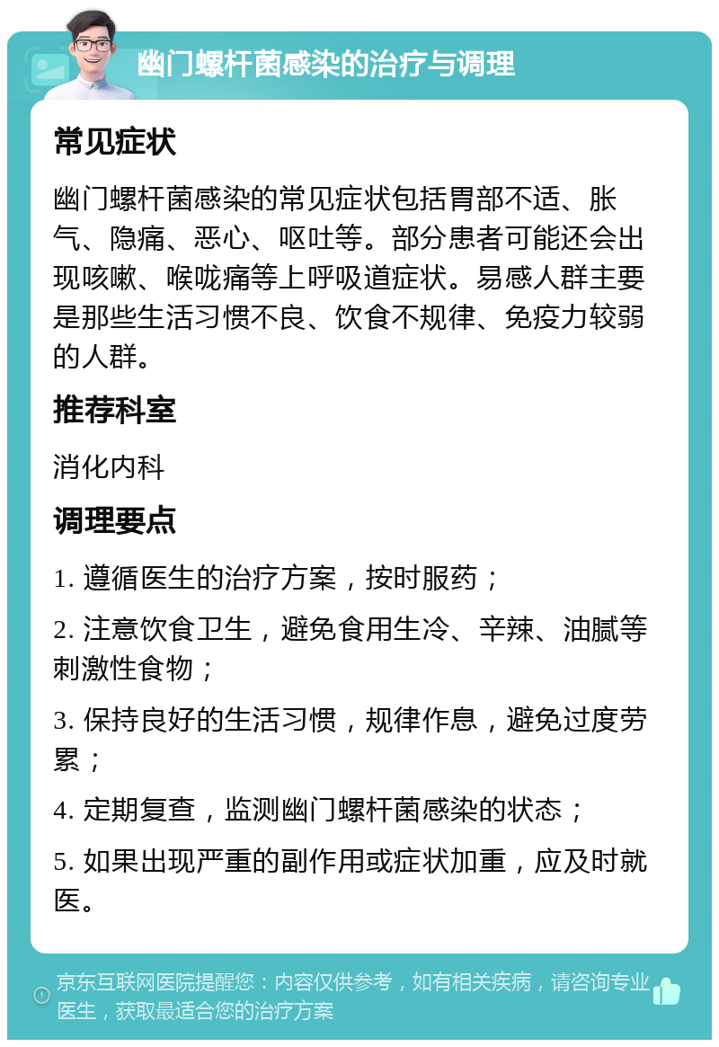 幽门螺杆菌感染的治疗与调理 常见症状 幽门螺杆菌感染的常见症状包括胃部不适、胀气、隐痛、恶心、呕吐等。部分患者可能还会出现咳嗽、喉咙痛等上呼吸道症状。易感人群主要是那些生活习惯不良、饮食不规律、免疫力较弱的人群。 推荐科室 消化内科 调理要点 1. 遵循医生的治疗方案，按时服药； 2. 注意饮食卫生，避免食用生冷、辛辣、油腻等刺激性食物； 3. 保持良好的生活习惯，规律作息，避免过度劳累； 4. 定期复查，监测幽门螺杆菌感染的状态； 5. 如果出现严重的副作用或症状加重，应及时就医。