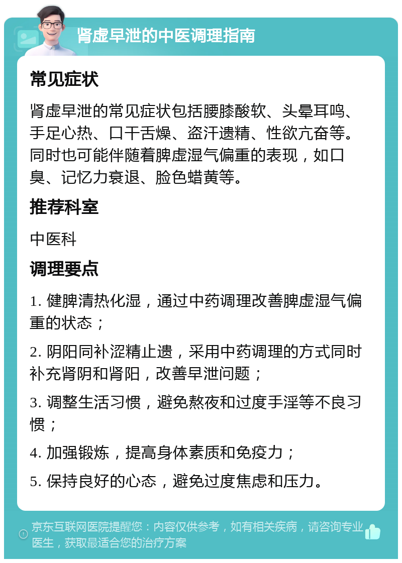 肾虚早泄的中医调理指南 常见症状 肾虚早泄的常见症状包括腰膝酸软、头晕耳鸣、手足心热、口干舌燥、盗汗遗精、性欲亢奋等。同时也可能伴随着脾虚湿气偏重的表现，如口臭、记忆力衰退、脸色蜡黄等。 推荐科室 中医科 调理要点 1. 健脾清热化湿，通过中药调理改善脾虚湿气偏重的状态； 2. 阴阳同补涩精止遗，采用中药调理的方式同时补充肾阴和肾阳，改善早泄问题； 3. 调整生活习惯，避免熬夜和过度手淫等不良习惯； 4. 加强锻炼，提高身体素质和免疫力； 5. 保持良好的心态，避免过度焦虑和压力。