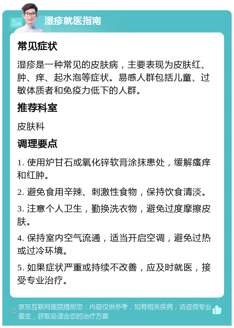 湿疹就医指南 常见症状 湿疹是一种常见的皮肤病，主要表现为皮肤红、肿、痒、起水泡等症状。易感人群包括儿童、过敏体质者和免疫力低下的人群。 推荐科室 皮肤科 调理要点 1. 使用炉甘石或氧化锌软膏涂抹患处，缓解瘙痒和红肿。 2. 避免食用辛辣、刺激性食物，保持饮食清淡。 3. 注意个人卫生，勤换洗衣物，避免过度摩擦皮肤。 4. 保持室内空气流通，适当开启空调，避免过热或过冷环境。 5. 如果症状严重或持续不改善，应及时就医，接受专业治疗。