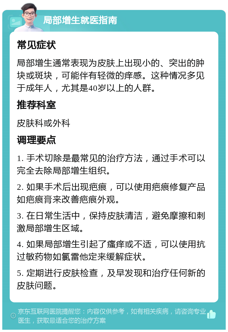 局部增生就医指南 常见症状 局部增生通常表现为皮肤上出现小的、突出的肿块或斑块，可能伴有轻微的痒感。这种情况多见于成年人，尤其是40岁以上的人群。 推荐科室 皮肤科或外科 调理要点 1. 手术切除是最常见的治疗方法，通过手术可以完全去除局部增生组织。 2. 如果手术后出现疤痕，可以使用疤痕修复产品如疤痕膏来改善疤痕外观。 3. 在日常生活中，保持皮肤清洁，避免摩擦和刺激局部增生区域。 4. 如果局部增生引起了瘙痒或不适，可以使用抗过敏药物如氯雷他定来缓解症状。 5. 定期进行皮肤检查，及早发现和治疗任何新的皮肤问题。