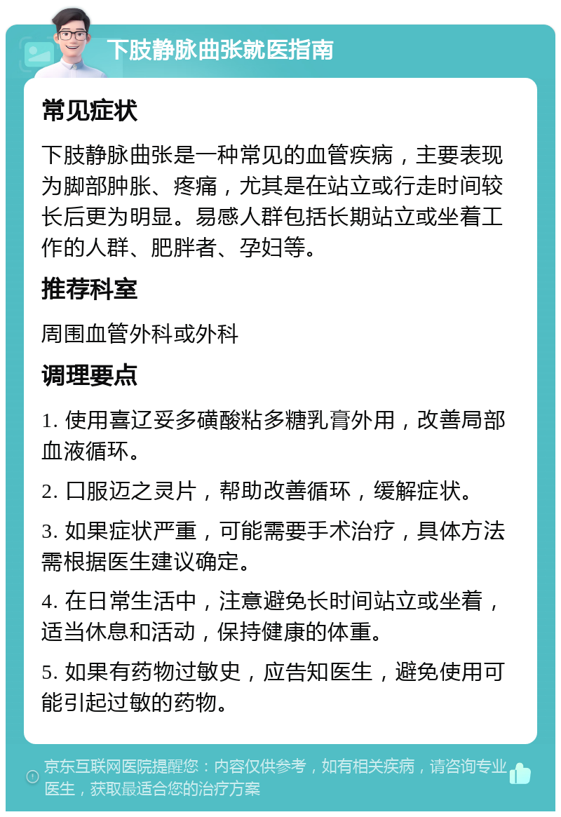 下肢静脉曲张就医指南 常见症状 下肢静脉曲张是一种常见的血管疾病，主要表现为脚部肿胀、疼痛，尤其是在站立或行走时间较长后更为明显。易感人群包括长期站立或坐着工作的人群、肥胖者、孕妇等。 推荐科室 周围血管外科或外科 调理要点 1. 使用喜辽妥多磺酸粘多糖乳膏外用，改善局部血液循环。 2. 口服迈之灵片，帮助改善循环，缓解症状。 3. 如果症状严重，可能需要手术治疗，具体方法需根据医生建议确定。 4. 在日常生活中，注意避免长时间站立或坐着，适当休息和活动，保持健康的体重。 5. 如果有药物过敏史，应告知医生，避免使用可能引起过敏的药物。