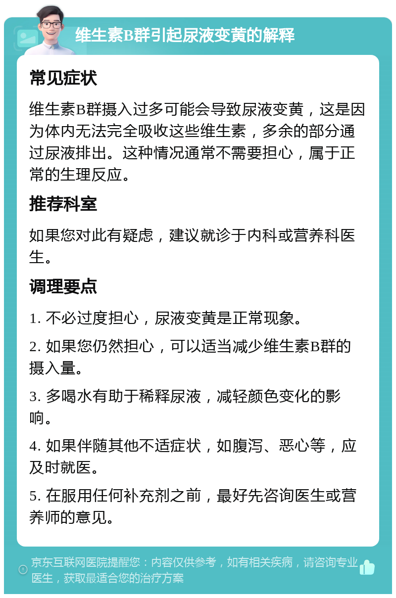 维生素B群引起尿液变黄的解释 常见症状 维生素B群摄入过多可能会导致尿液变黄，这是因为体内无法完全吸收这些维生素，多余的部分通过尿液排出。这种情况通常不需要担心，属于正常的生理反应。 推荐科室 如果您对此有疑虑，建议就诊于内科或营养科医生。 调理要点 1. 不必过度担心，尿液变黄是正常现象。 2. 如果您仍然担心，可以适当减少维生素B群的摄入量。 3. 多喝水有助于稀释尿液，减轻颜色变化的影响。 4. 如果伴随其他不适症状，如腹泻、恶心等，应及时就医。 5. 在服用任何补充剂之前，最好先咨询医生或营养师的意见。