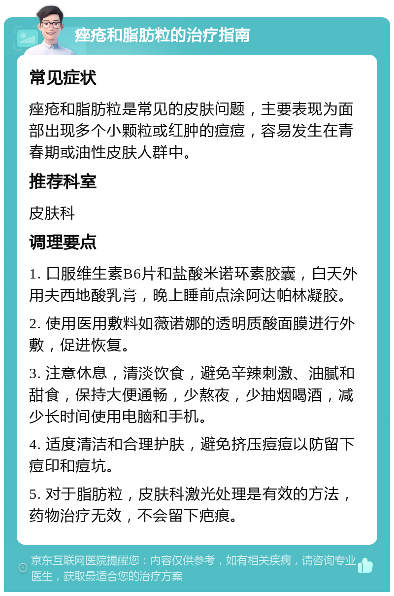 痤疮和脂肪粒的治疗指南 常见症状 痤疮和脂肪粒是常见的皮肤问题，主要表现为面部出现多个小颗粒或红肿的痘痘，容易发生在青春期或油性皮肤人群中。 推荐科室 皮肤科 调理要点 1. 口服维生素B6片和盐酸米诺环素胶囊，白天外用夫西地酸乳膏，晚上睡前点涂阿达帕林凝胶。 2. 使用医用敷料如薇诺娜的透明质酸面膜进行外敷，促进恢复。 3. 注意休息，清淡饮食，避免辛辣刺激、油腻和甜食，保持大便通畅，少熬夜，少抽烟喝酒，减少长时间使用电脑和手机。 4. 适度清洁和合理护肤，避免挤压痘痘以防留下痘印和痘坑。 5. 对于脂肪粒，皮肤科激光处理是有效的方法，药物治疗无效，不会留下疤痕。