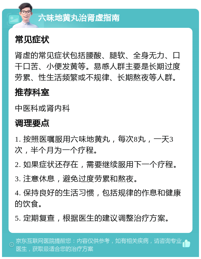 六味地黄丸治肾虚指南 常见症状 肾虚的常见症状包括腰酸、腿软、全身无力、口干口苦、小便发黄等。易感人群主要是长期过度劳累、性生活频繁或不规律、长期熬夜等人群。 推荐科室 中医科或肾内科 调理要点 1. 按照医嘱服用六味地黄丸，每次8丸，一天3次，半个月为一个疗程。 2. 如果症状还存在，需要继续服用下一个疗程。 3. 注意休息，避免过度劳累和熬夜。 4. 保持良好的生活习惯，包括规律的作息和健康的饮食。 5. 定期复查，根据医生的建议调整治疗方案。