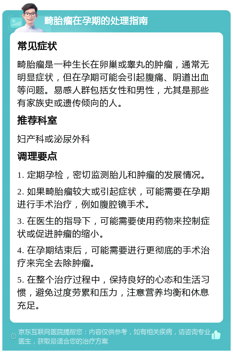 畸胎瘤在孕期的处理指南 常见症状 畸胎瘤是一种生长在卵巢或睾丸的肿瘤，通常无明显症状，但在孕期可能会引起腹痛、阴道出血等问题。易感人群包括女性和男性，尤其是那些有家族史或遗传倾向的人。 推荐科室 妇产科或泌尿外科 调理要点 1. 定期孕检，密切监测胎儿和肿瘤的发展情况。 2. 如果畸胎瘤较大或引起症状，可能需要在孕期进行手术治疗，例如腹腔镜手术。 3. 在医生的指导下，可能需要使用药物来控制症状或促进肿瘤的缩小。 4. 在孕期结束后，可能需要进行更彻底的手术治疗来完全去除肿瘤。 5. 在整个治疗过程中，保持良好的心态和生活习惯，避免过度劳累和压力，注意营养均衡和休息充足。