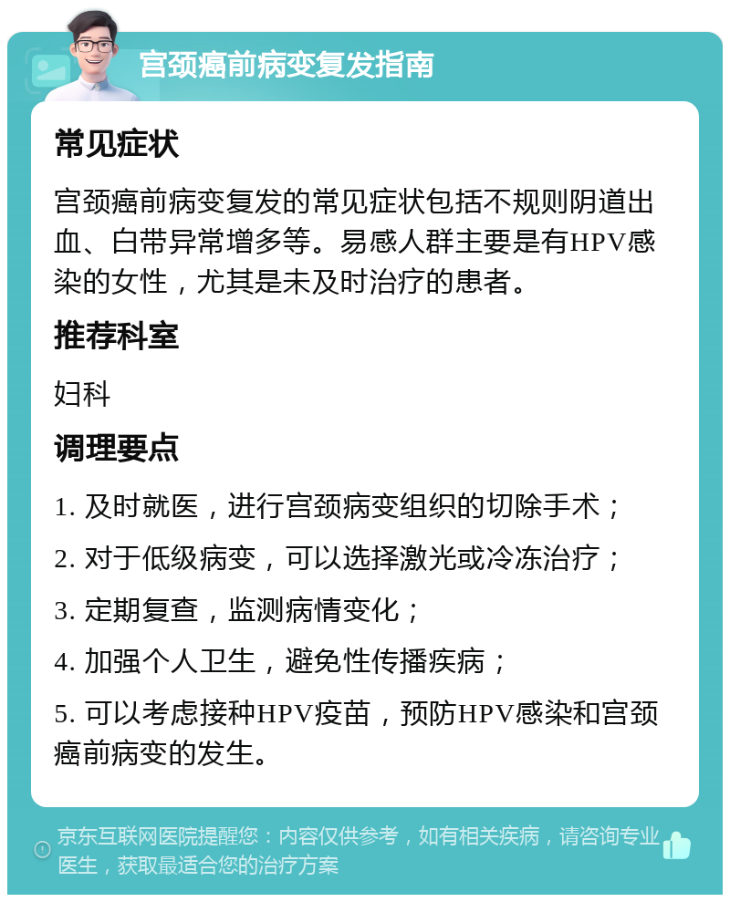 宫颈癌前病变复发指南 常见症状 宫颈癌前病变复发的常见症状包括不规则阴道出血、白带异常增多等。易感人群主要是有HPV感染的女性，尤其是未及时治疗的患者。 推荐科室 妇科 调理要点 1. 及时就医，进行宫颈病变组织的切除手术； 2. 对于低级病变，可以选择激光或冷冻治疗； 3. 定期复查，监测病情变化； 4. 加强个人卫生，避免性传播疾病； 5. 可以考虑接种HPV疫苗，预防HPV感染和宫颈癌前病变的发生。