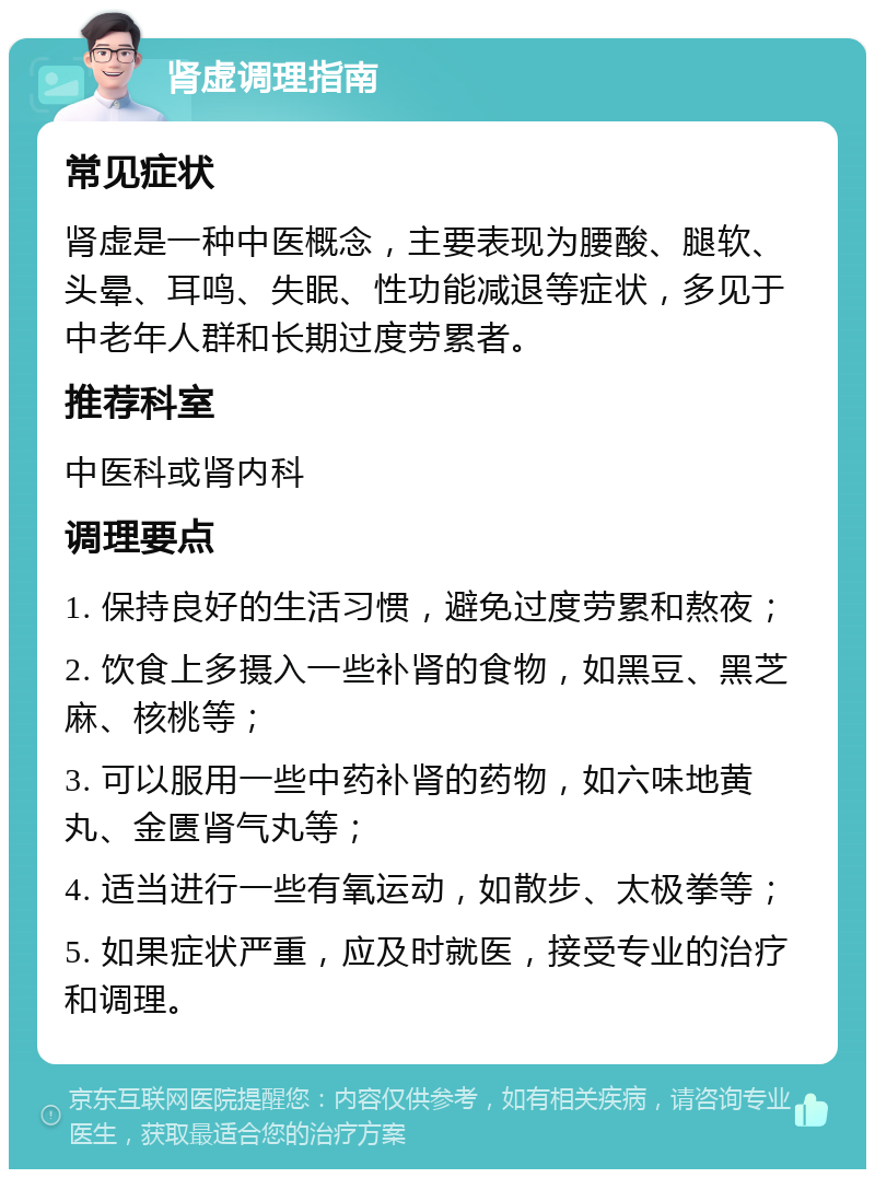 肾虚调理指南 常见症状 肾虚是一种中医概念，主要表现为腰酸、腿软、头晕、耳鸣、失眠、性功能减退等症状，多见于中老年人群和长期过度劳累者。 推荐科室 中医科或肾内科 调理要点 1. 保持良好的生活习惯，避免过度劳累和熬夜； 2. 饮食上多摄入一些补肾的食物，如黑豆、黑芝麻、核桃等； 3. 可以服用一些中药补肾的药物，如六味地黄丸、金匮肾气丸等； 4. 适当进行一些有氧运动，如散步、太极拳等； 5. 如果症状严重，应及时就医，接受专业的治疗和调理。