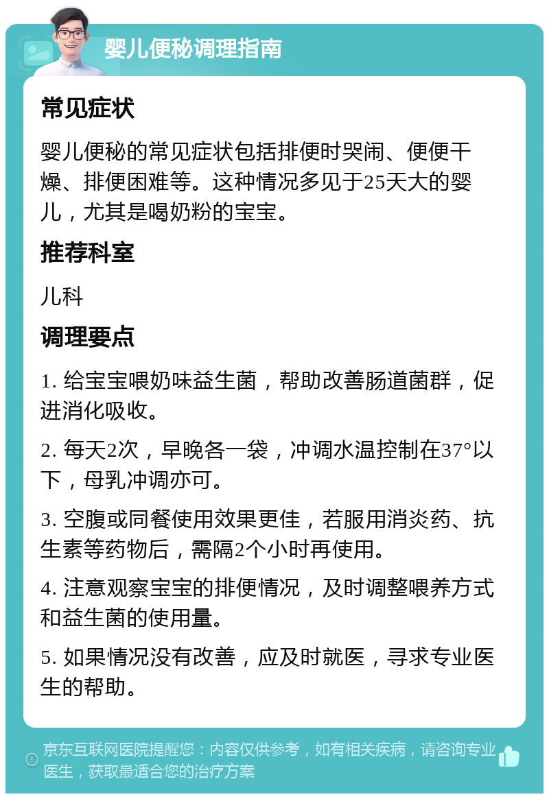 婴儿便秘调理指南 常见症状 婴儿便秘的常见症状包括排便时哭闹、便便干燥、排便困难等。这种情况多见于25天大的婴儿，尤其是喝奶粉的宝宝。 推荐科室 儿科 调理要点 1. 给宝宝喂奶味益生菌，帮助改善肠道菌群，促进消化吸收。 2. 每天2次，早晚各一袋，冲调水温控制在37°以下，母乳冲调亦可。 3. 空腹或同餐使用效果更佳，若服用消炎药、抗生素等药物后，需隔2个小时再使用。 4. 注意观察宝宝的排便情况，及时调整喂养方式和益生菌的使用量。 5. 如果情况没有改善，应及时就医，寻求专业医生的帮助。