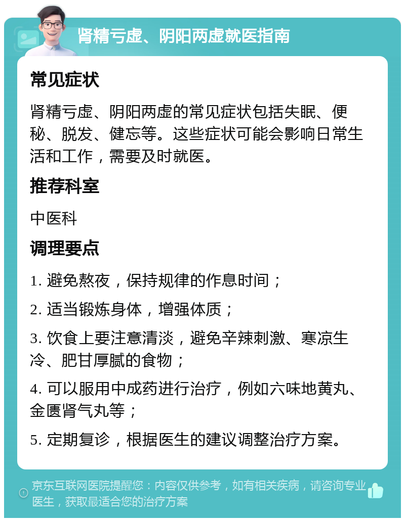 肾精亏虚、阴阳两虚就医指南 常见症状 肾精亏虚、阴阳两虚的常见症状包括失眠、便秘、脱发、健忘等。这些症状可能会影响日常生活和工作，需要及时就医。 推荐科室 中医科 调理要点 1. 避免熬夜，保持规律的作息时间； 2. 适当锻炼身体，增强体质； 3. 饮食上要注意清淡，避免辛辣刺激、寒凉生冷、肥甘厚腻的食物； 4. 可以服用中成药进行治疗，例如六味地黄丸、金匮肾气丸等； 5. 定期复诊，根据医生的建议调整治疗方案。