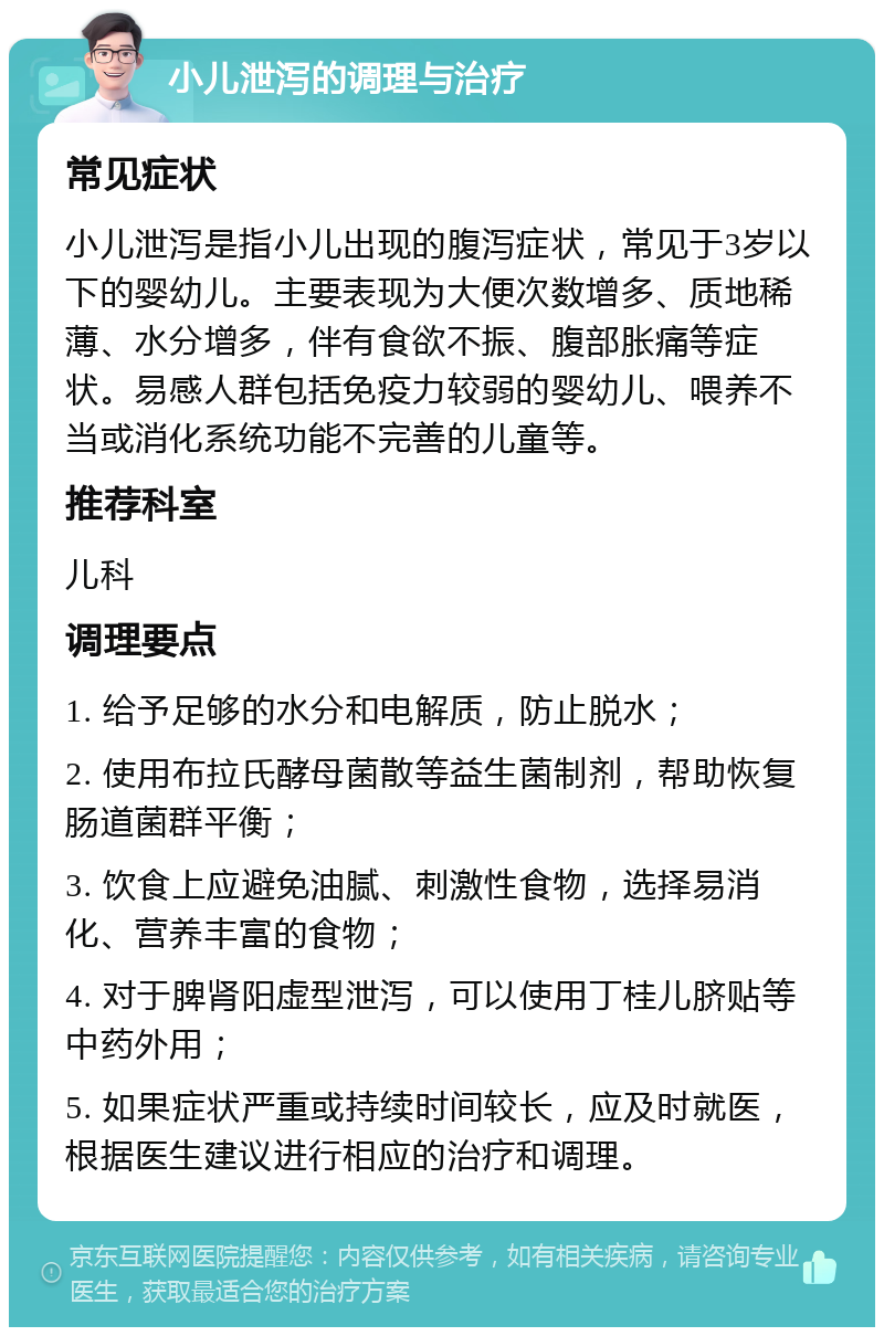 小儿泄泻的调理与治疗 常见症状 小儿泄泻是指小儿出现的腹泻症状，常见于3岁以下的婴幼儿。主要表现为大便次数增多、质地稀薄、水分增多，伴有食欲不振、腹部胀痛等症状。易感人群包括免疫力较弱的婴幼儿、喂养不当或消化系统功能不完善的儿童等。 推荐科室 儿科 调理要点 1. 给予足够的水分和电解质，防止脱水； 2. 使用布拉氏酵母菌散等益生菌制剂，帮助恢复肠道菌群平衡； 3. 饮食上应避免油腻、刺激性食物，选择易消化、营养丰富的食物； 4. 对于脾肾阳虚型泄泻，可以使用丁桂儿脐贴等中药外用； 5. 如果症状严重或持续时间较长，应及时就医，根据医生建议进行相应的治疗和调理。