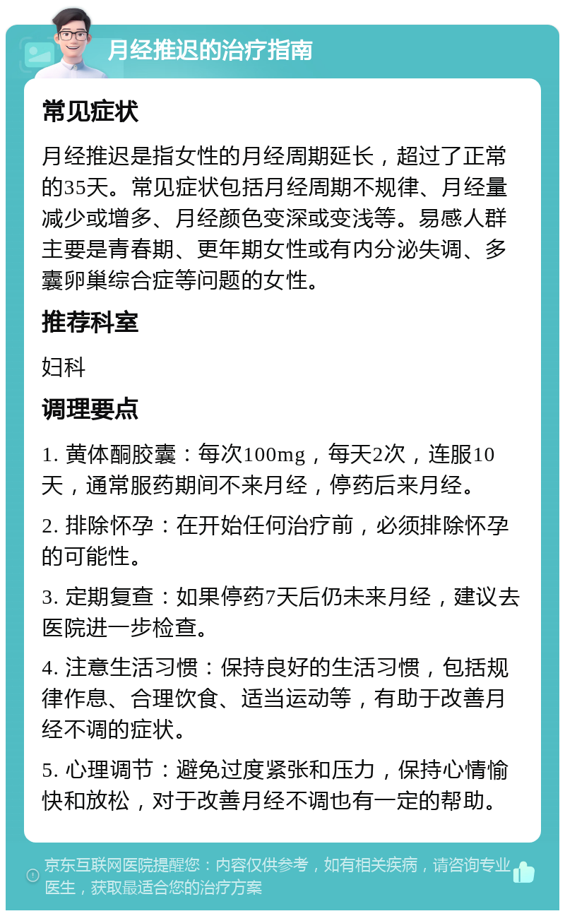 月经推迟的治疗指南 常见症状 月经推迟是指女性的月经周期延长，超过了正常的35天。常见症状包括月经周期不规律、月经量减少或增多、月经颜色变深或变浅等。易感人群主要是青春期、更年期女性或有内分泌失调、多囊卵巢综合症等问题的女性。 推荐科室 妇科 调理要点 1. 黄体酮胶囊：每次100mg，每天2次，连服10天，通常服药期间不来月经，停药后来月经。 2. 排除怀孕：在开始任何治疗前，必须排除怀孕的可能性。 3. 定期复查：如果停药7天后仍未来月经，建议去医院进一步检查。 4. 注意生活习惯：保持良好的生活习惯，包括规律作息、合理饮食、适当运动等，有助于改善月经不调的症状。 5. 心理调节：避免过度紧张和压力，保持心情愉快和放松，对于改善月经不调也有一定的帮助。