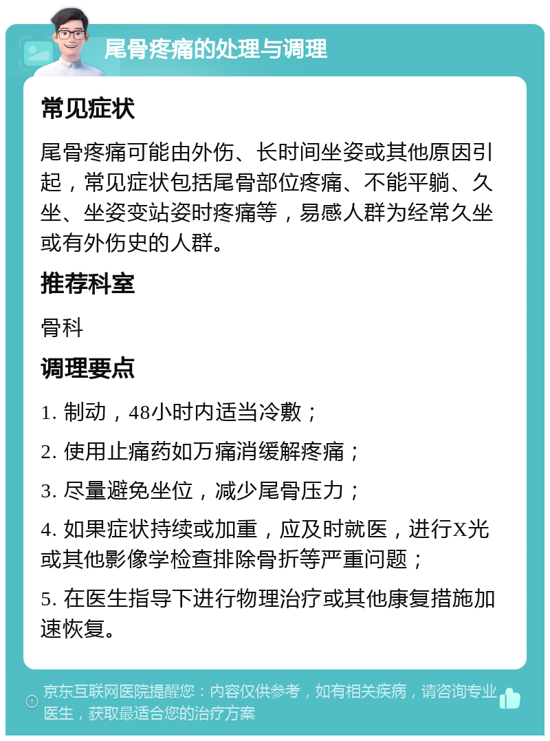 尾骨疼痛的处理与调理 常见症状 尾骨疼痛可能由外伤、长时间坐姿或其他原因引起，常见症状包括尾骨部位疼痛、不能平躺、久坐、坐姿变站姿时疼痛等，易感人群为经常久坐或有外伤史的人群。 推荐科室 骨科 调理要点 1. 制动，48小时内适当冷敷； 2. 使用止痛药如万痛消缓解疼痛； 3. 尽量避免坐位，减少尾骨压力； 4. 如果症状持续或加重，应及时就医，进行X光或其他影像学检查排除骨折等严重问题； 5. 在医生指导下进行物理治疗或其他康复措施加速恢复。