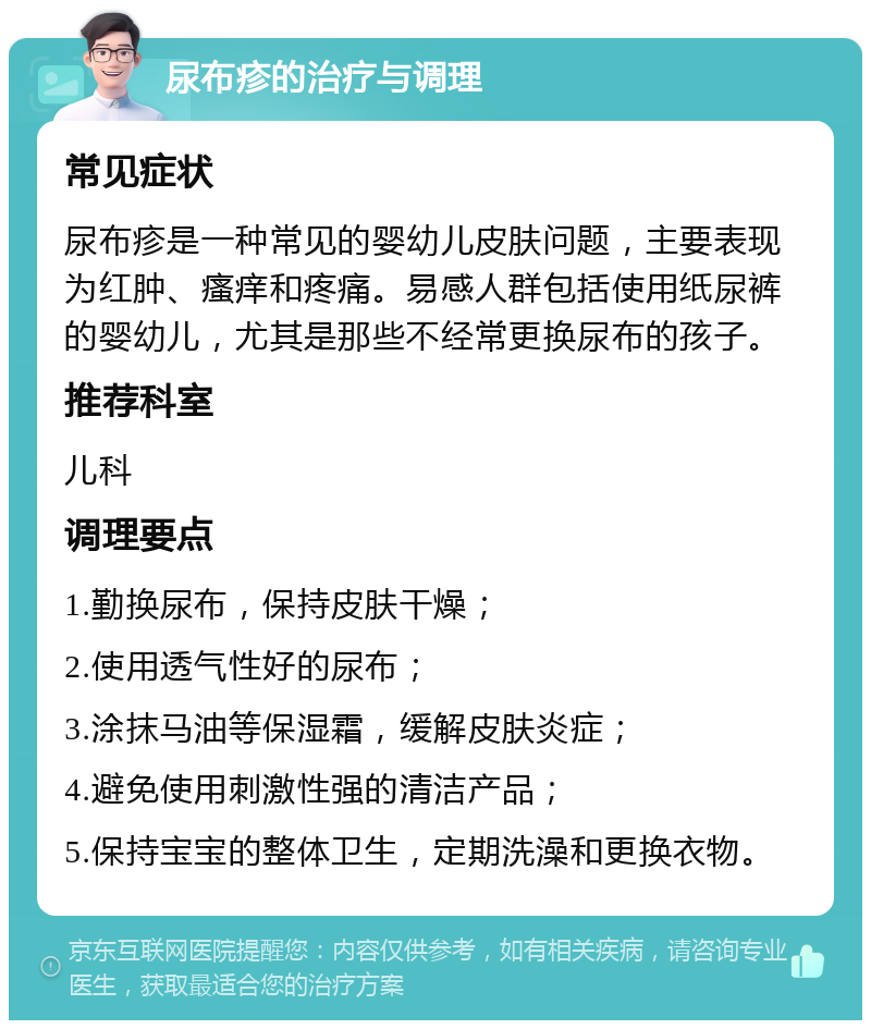 尿布疹的治疗与调理 常见症状 尿布疹是一种常见的婴幼儿皮肤问题，主要表现为红肿、瘙痒和疼痛。易感人群包括使用纸尿裤的婴幼儿，尤其是那些不经常更换尿布的孩子。 推荐科室 儿科 调理要点 1.勤换尿布，保持皮肤干燥； 2.使用透气性好的尿布； 3.涂抹马油等保湿霜，缓解皮肤炎症； 4.避免使用刺激性强的清洁产品； 5.保持宝宝的整体卫生，定期洗澡和更换衣物。