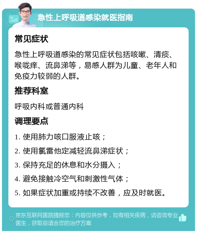 急性上呼吸道感染就医指南 常见症状 急性上呼吸道感染的常见症状包括咳嗽、清痰、喉咙痒、流鼻涕等，易感人群为儿童、老年人和免疫力较弱的人群。 推荐科室 呼吸内科或普通内科 调理要点 1. 使用肺力咳口服液止咳； 2. 使用氯雷他定减轻流鼻涕症状； 3. 保持充足的休息和水分摄入； 4. 避免接触冷空气和刺激性气体； 5. 如果症状加重或持续不改善，应及时就医。