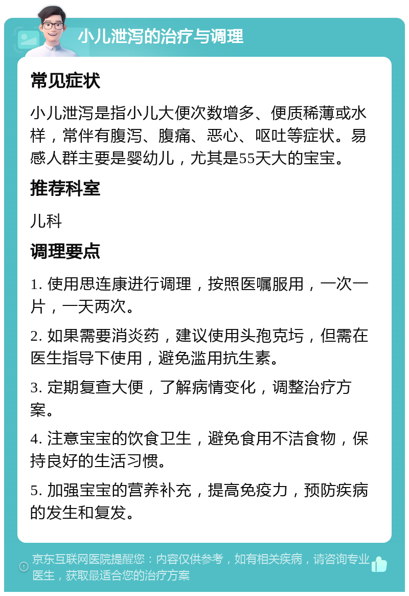 小儿泄泻的治疗与调理 常见症状 小儿泄泻是指小儿大便次数增多、便质稀薄或水样，常伴有腹泻、腹痛、恶心、呕吐等症状。易感人群主要是婴幼儿，尤其是55天大的宝宝。 推荐科室 儿科 调理要点 1. 使用思连康进行调理，按照医嘱服用，一次一片，一天两次。 2. 如果需要消炎药，建议使用头孢克圬，但需在医生指导下使用，避免滥用抗生素。 3. 定期复查大便，了解病情变化，调整治疗方案。 4. 注意宝宝的饮食卫生，避免食用不洁食物，保持良好的生活习惯。 5. 加强宝宝的营养补充，提高免疫力，预防疾病的发生和复发。